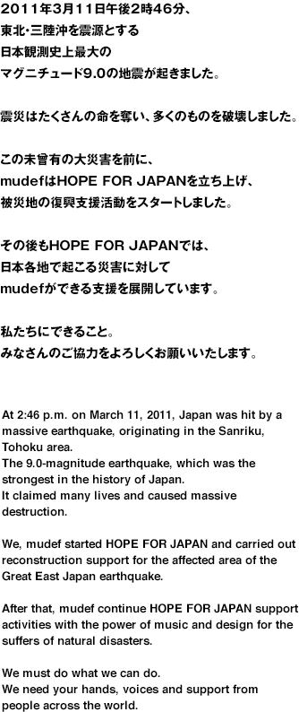 2011年3月11日午後2時46分、東北・三陸沖を震源とする国内観測史上最大のマグニチュード9.0の強い地震が起きました。震災は、たくさんの命を奪い、多くの家屋を奪いました。今なお、被災地には大きな傷跡が残っています。その震災からわずか5年。2016年4月14日に熊本県で発生した震度7をはじめとする一連の巨大地震で、たくさんの命が犠牲となり、甚大な被害が出ています。被災地には、再び多くの支援の手が差し伸べられています。しかし、必要とされる支援は無数にあります。世界中から、みなさんの手を、声を、そして無償の愛を私たちは必要としています。At 2:46 p.m.,Japan was hit by a massive earthquake,originating in the Sanriku,Tohoku area.The 9.0 - magnitude earthquake,which was the strongest in the history of Japan,claimed many lives and caused massive destruction.The scars of this disaster still remain in the aria.Five years later, huge earthquake hit Japan again. In Kumamoto region, southwestern Japan, many people are killed and numbers of buildings and roads are destroyed.Many helping hands and emergency assistance are offered from all over the world.We are very thankful for that but we need more supports.We need your hand, voices and unconditional love from people across the world.